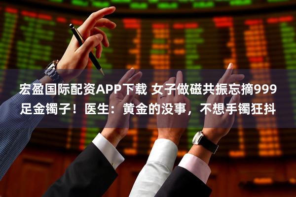 宏盈国际配资APP下载 女子做磁共振忘摘999足金镯子！医生：黄金的没事，不想手镯狂抖